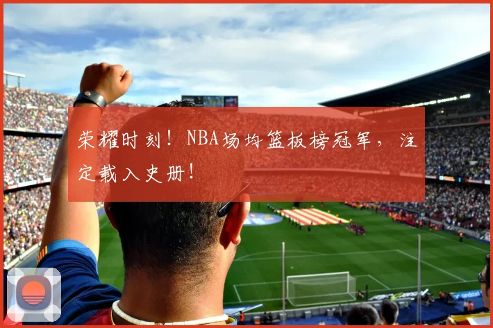 荣耀时刻！NBA场均篮板榜冠军，注定载入史册！