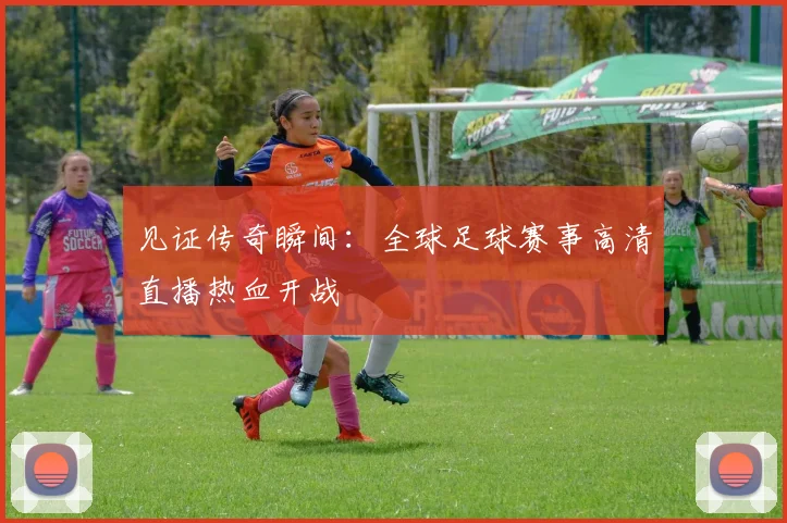 见证传奇瞬间：全球足球赛事高清直播热血开战