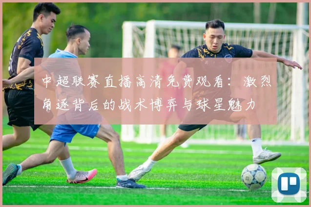 中超联赛直播高清免费观看：激烈角逐背后的战术博弈与球星魅力